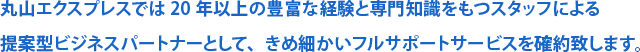 丸山エクスプレスでは20年以上の豊富な経験と専門知識をもつスタッフによる提案型ビジネスパートナーとして、きめ細かいフルサポートサービスを確約致します。